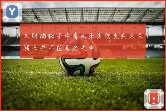 文胖揭秘字母哥未来去向克利夫兰骑士并不在考虑之中