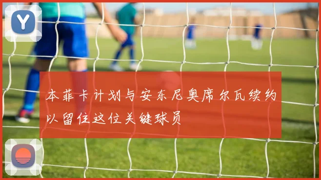 本菲卡计划与安东尼奥席尔瓦续约以留住这位关键球员