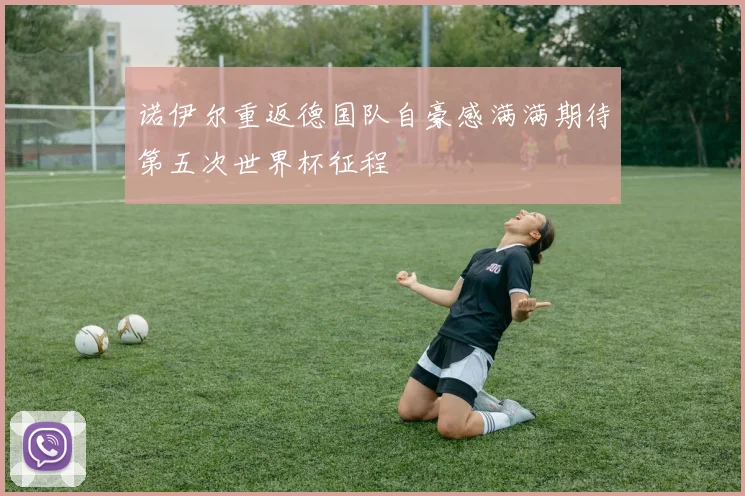 诺伊尔重返德国队自豪感满满期待第五次世界杯征程