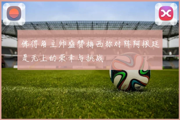 佛得角主帅盛赞梅西称对阵阿根廷是无上的荣幸与挑战