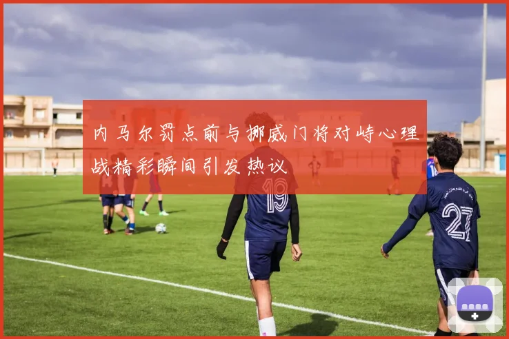 内马尔罚点前与挪威门将对峙心理战精彩瞬间引发热议