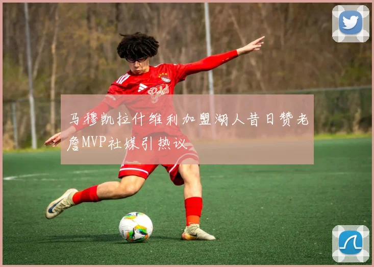 马穆凯拉什维利加盟湖人昔日赞老詹MVP社媒引热议