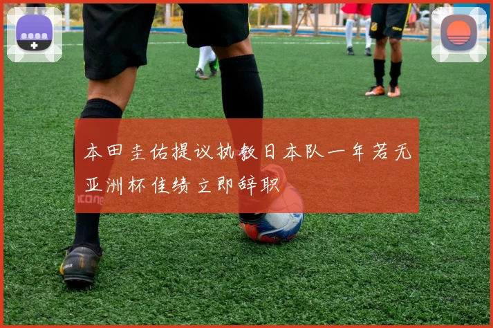 本田圭佑提议执教日本队一年若无亚洲杯佳绩立即辞职