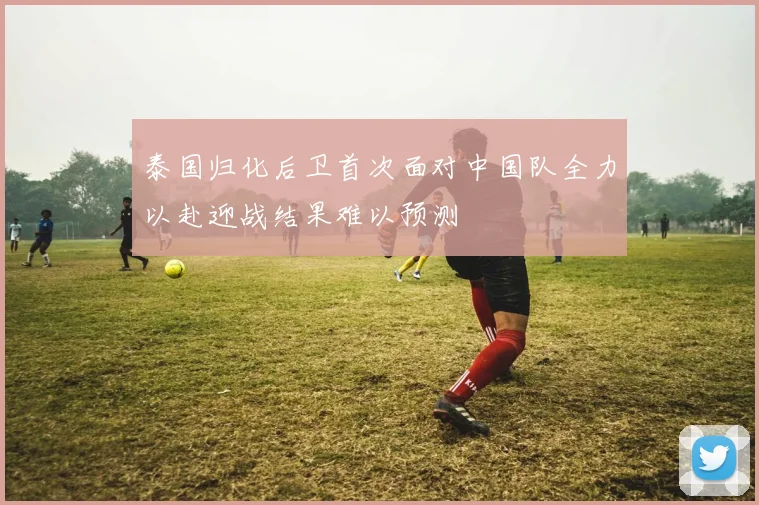 泰国归化后卫首次面对中国队全力以赴迎战结果难以预测