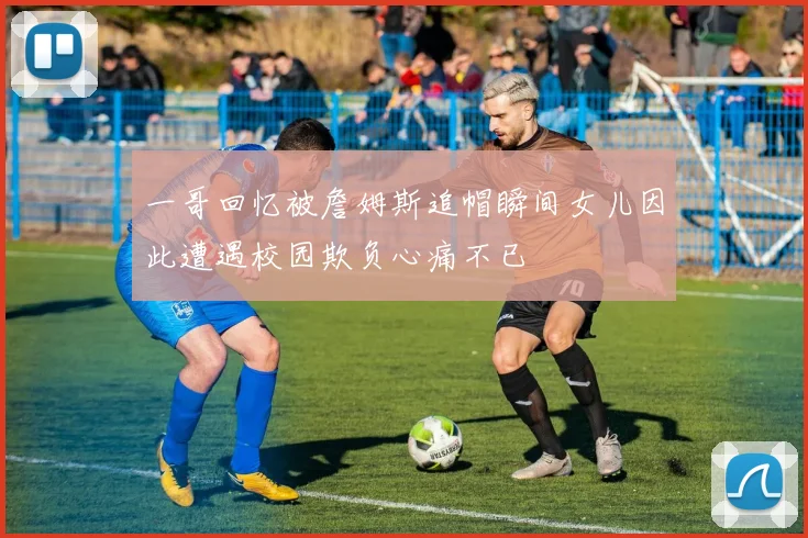 一哥回忆被詹姆斯追帽瞬间女儿因此遭遇校园欺负心痛不已