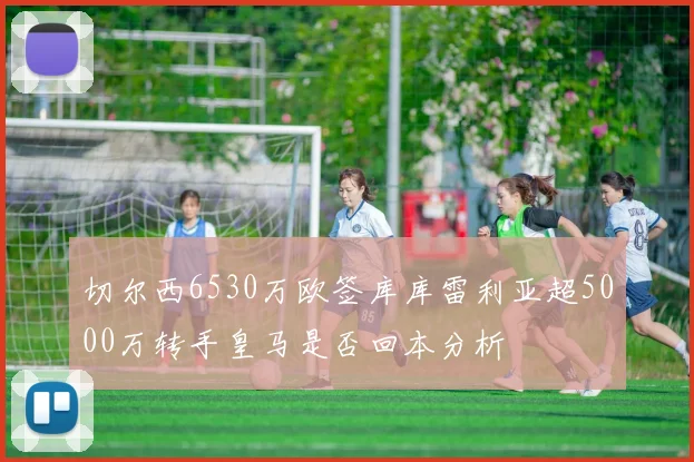 切尔西6530万欧签库库雷利亚超5000万转手皇马是否回本分析