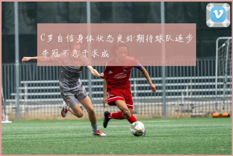 C罗自信身体状态良好期待球队逐步夺冠不急于求成