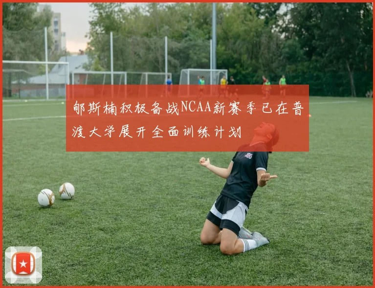郇斯楠积极备战NCAA新赛季已在普渡大学展开全面训练计划