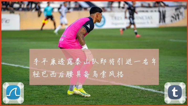 李平康透露泰山队即将引进一名年轻巴西后腰具备乌索风格