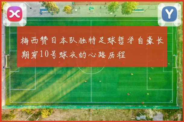 梅西赞日本队独特足球哲学自豪长期穿10号球衣的心路历程