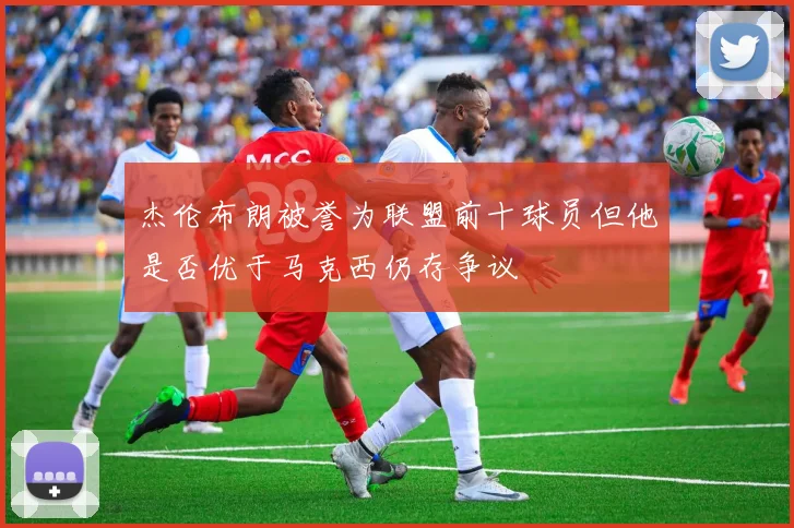 杰伦布朗被誉为联盟前十球员但他是否优于马克西仍存争议